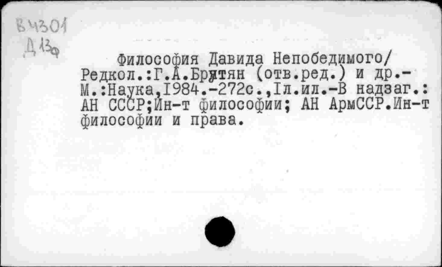 ﻿А^
Философия Давида Непобедимого/ Редкол.:Г.А.Брутян (отв.ред.) и др.-М. :Наука,1984.-272с.,1л.ил.-В надзаг АН ССиР;Ин-т философии; АН АрмССР.Ин философии и права.